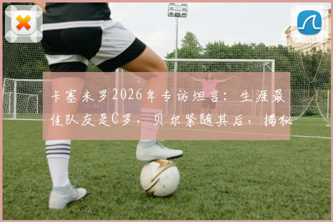 卡塞米罗2026年专访坦言：生涯最佳队友是C罗，贝尔紧随其后，揭秘皇马巨星合作内幕与评选标准