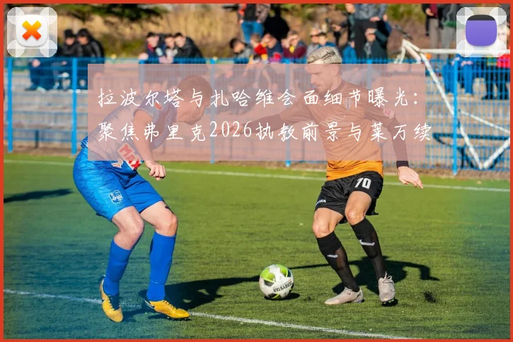 拉波尔塔与扎哈维会面细节曝光：聚焦弗里克2026执教前景与莱万续约谈判关键点
