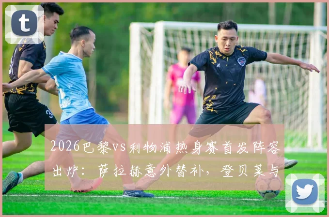 2026巴黎vs利物浦热身赛首发阵容出炉：萨拉赫意外替补，登贝莱与埃基蒂克锋线对决成看点