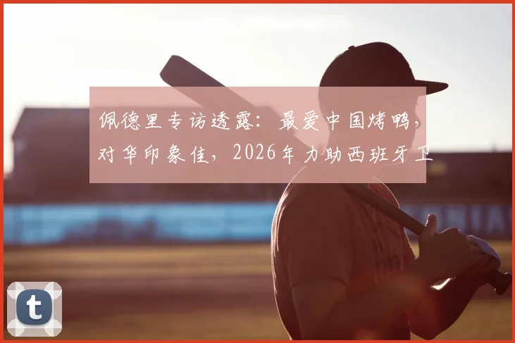 佩德里专访透露:最爱中国烤鸭,对华印象佳,2026年力助西班牙卫冕世界杯