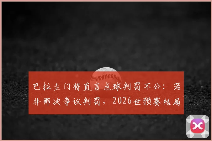 巴拉圭门将直言点球判罚不公：若非那次争议判罚，2026世预赛结局或不同，球队表现无可指责