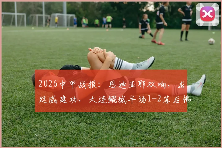 2026中甲战报：恩迪亚耶双响，龙廷威建功，大连鲲城半场1-2落后佛山南狮，附最新积分榜解读