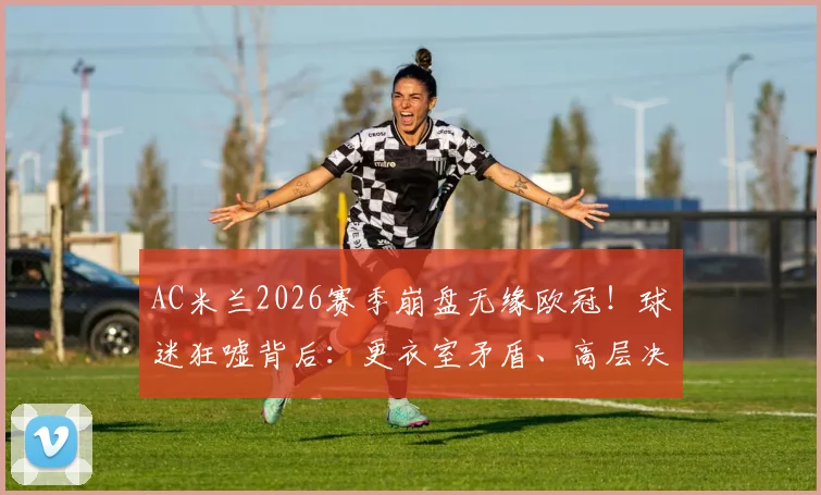 AC米兰2026赛季崩盘无缘欧冠！球迷狂嘘背后：更衣室矛盾、高层决策与球员状态全面解析