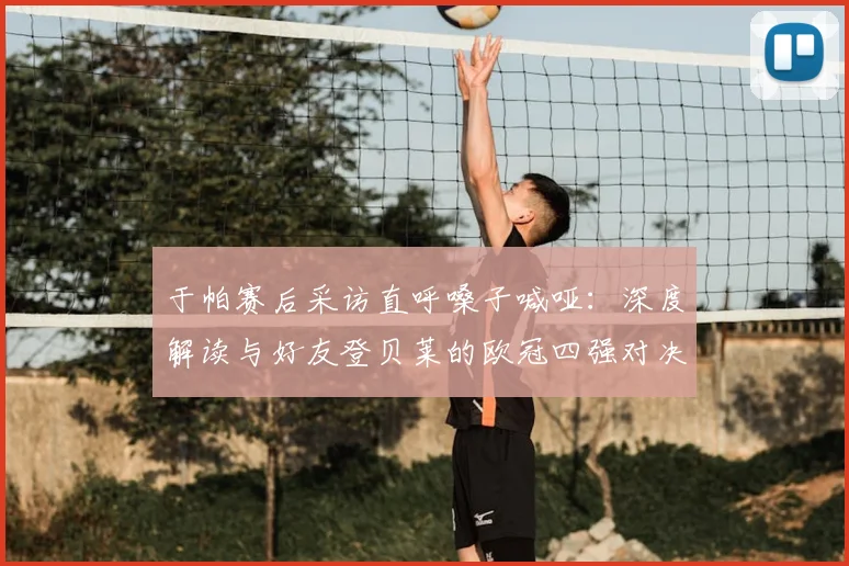 于帕赛后采访直呼嗓子喊哑：深度解读与好友登贝莱的欧冠四强对决看点与战术博弈