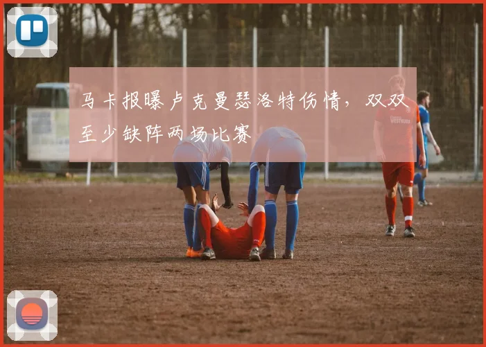 马卡报曝卢克曼瑟洛特伤情，双双至少缺阵两场比赛