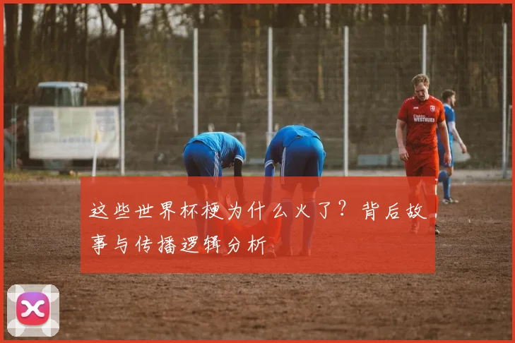 这些世界杯梗为什么火了？背后故事与传播逻辑分析