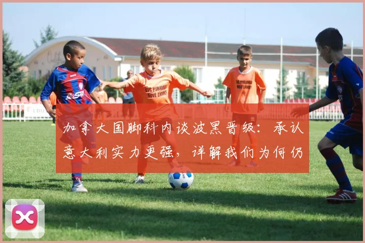 加拿大国脚科内谈波黑晋级:承认意大利实力更强,详解我们为何仍感高兴 _ 附球员背景与赛事解读