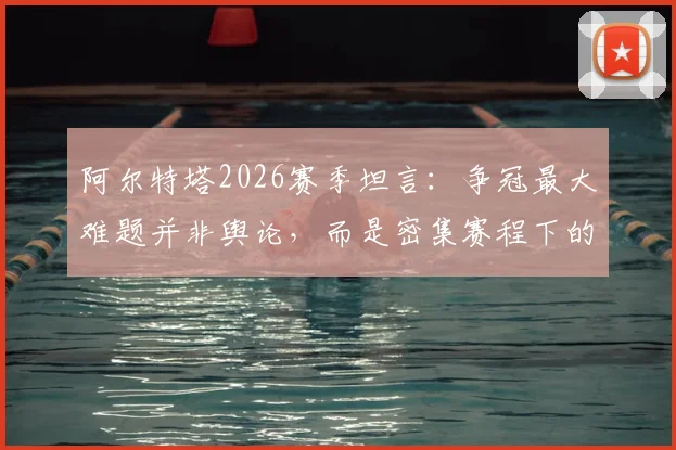 阿尔特塔2026赛季坦言:争冠最大难题并非舆论,而是密集赛程下的轮换艺术