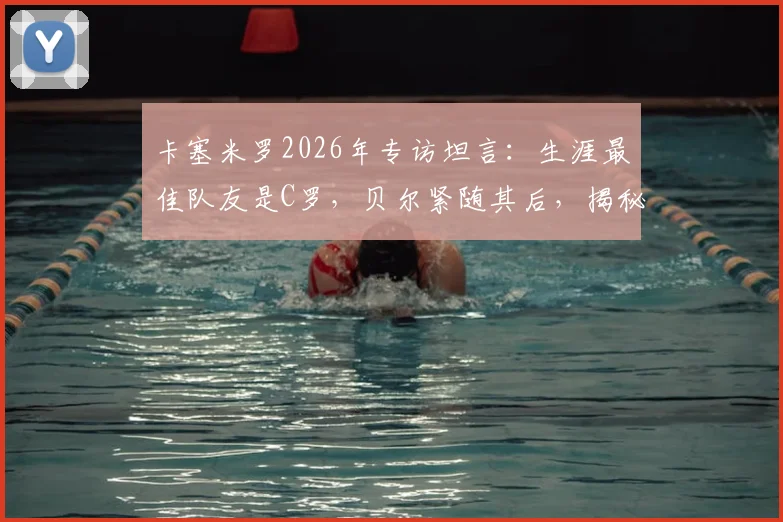 卡塞米罗2026年专访坦言:生涯最佳队友是C罗,贝尔紧随其后,揭秘皇马巨星合作内幕与评选标准