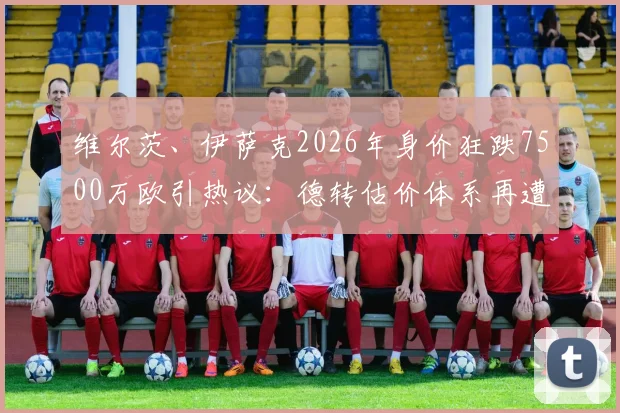 维尔茨、伊萨克2026年身价狂跌7500万欧引热议：德转估价体系再遭质疑，伤病与状态孰是主因？