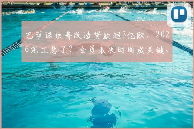 巴萨诺坎普改造贷款超3亿欧，2026完工悬了？会员表决时间成关键，财政压力深度解析