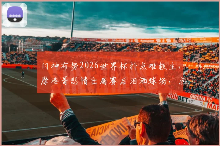 门神布努2026世界杯扑点难救主，摩洛哥悲情出局赛后泪洒球场，点球决胜细节全回顾