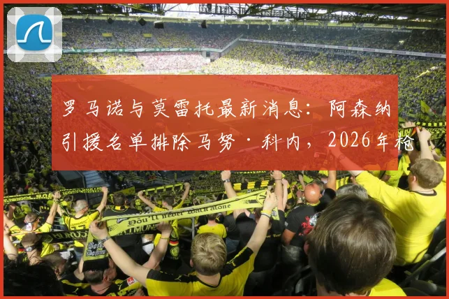 罗马诺与莫雷托最新消息:阿森纳引援名单排除马努·科内,2026年枪手中场引援转向何方?