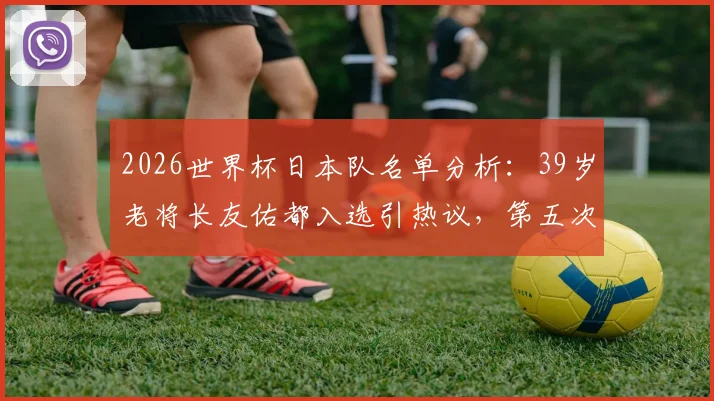 2026世界杯日本队名单分析：39岁老将长友佑都入选引热议，第五次征程能否再创传奇？