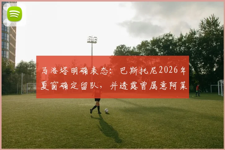 马洛塔明确表态：巴斯托尼2026年夏窗确定留队，并透露曾属意阿莱格里执掌国米教鞭