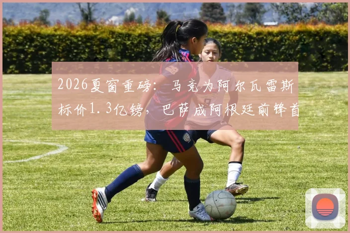 2026夏窗重磅:马竞为阿尔瓦雷斯标价1.3亿镑,巴萨成阿根廷前锋首选下家,转会前景深度解析