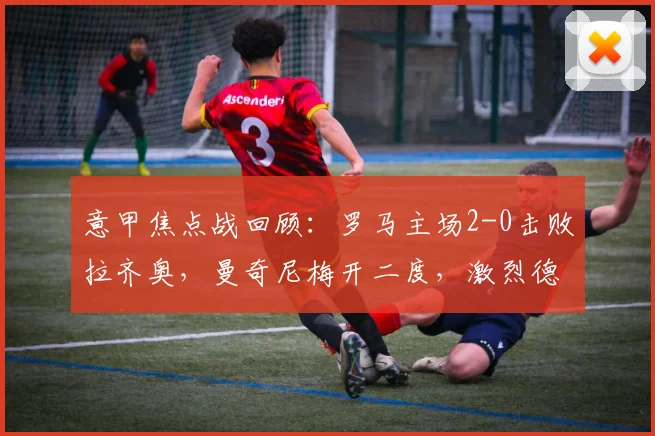 意甲焦点战回顾：罗马主场2-0击败拉齐奥，曼奇尼梅开二度，激烈德比双方各罚下一人