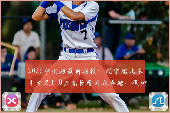 2026中女超最新战报：辽宁沈北禾丰女足1-0力克长春大众卓越，侯娜关键进球视频及全场数据深度解析
