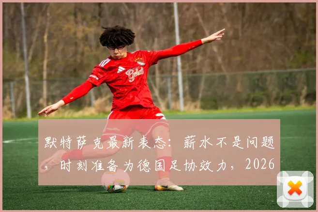 默特萨克最新表态:薪水不是问题,时刻准备为德国足协效力,2026年角色引关注