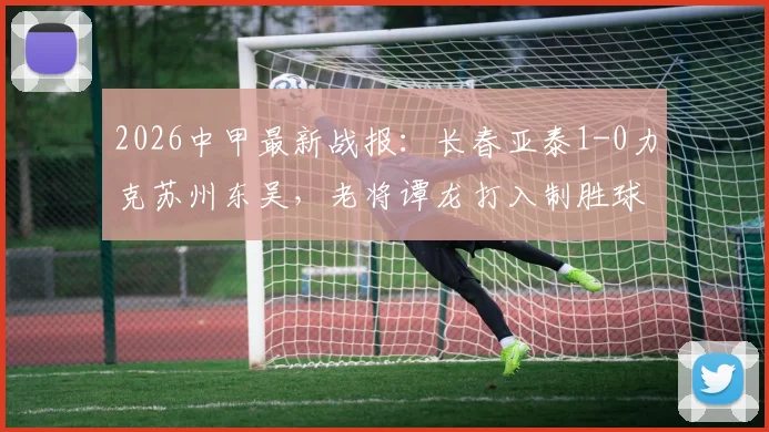 2026中甲最新战报：长春亚泰1-0力克苏州东吴，老将谭龙打入制胜球，附赛后球员采访与积分榜变动解析