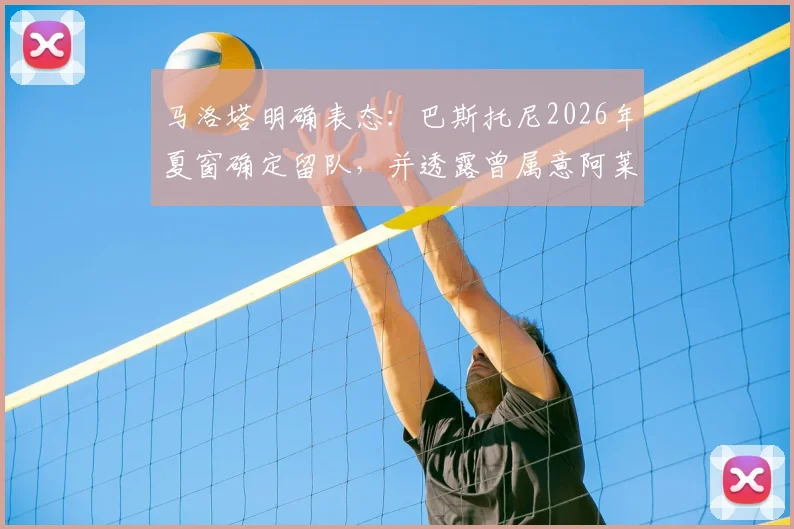 马洛塔明确表态：巴斯托尼2026年夏窗确定留队，并透露曾属意阿莱格里执掌国米教鞭