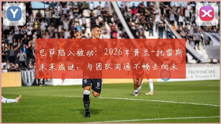 巴萨陷入被动：2026年费兰-托雷斯未来成谜，与团队沟通不畅去向未明，球员离队可能性分析