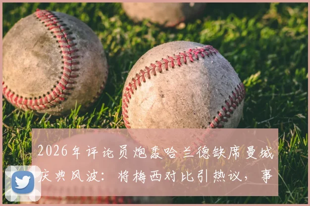 2026年评论员炮轰哈兰德缺席曼城庆典风波：将梅西对比引热议，事件全过程与深层原因解读