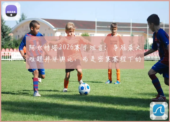 阿尔特塔2026赛季坦言：争冠最大难题并非舆论，而是密集赛程下的轮换艺术