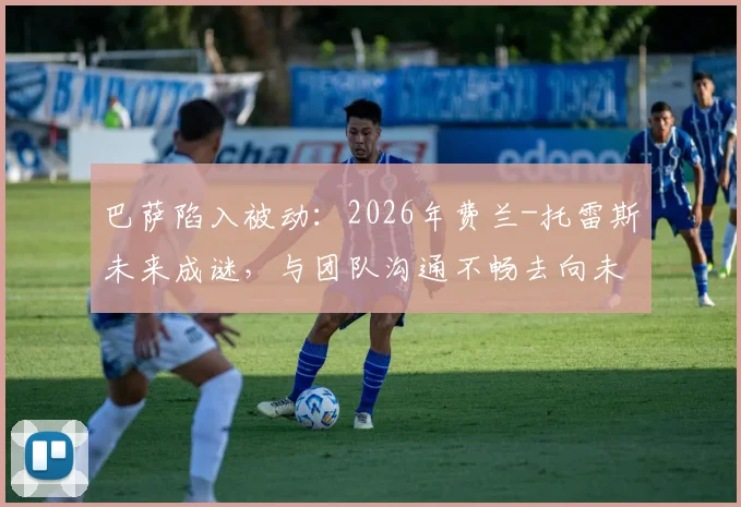 巴萨陷入被动:2026年费兰-托雷斯未来成谜,与团队沟通不畅去向未明,球员离队可能性分析
