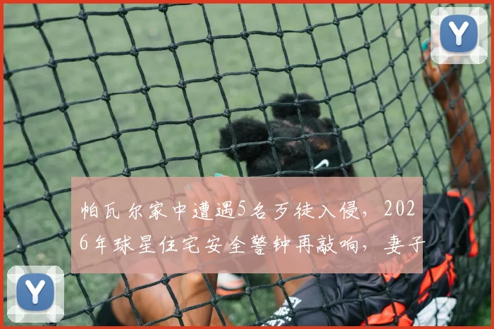帕瓦尔家中遭遇5名歹徒入侵，2026年球星住宅安全警钟再敲响，妻子如何机智应对化解危机？