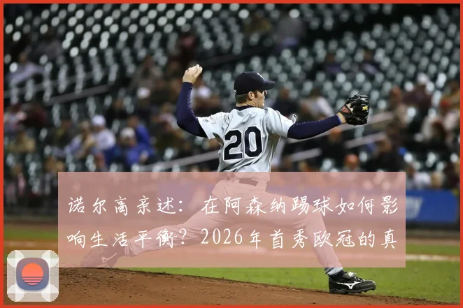诺尔高亲述:在阿森纳踢球如何影响生活平衡?2026年首秀欧冠的真实感受与未来展望