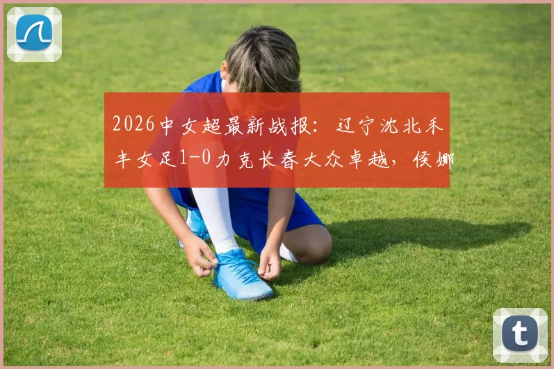 2026中女超最新战报:辽宁沈北禾丰女足1-0力克长春大众卓越,侯娜关键进球视频及全场数据深度解析