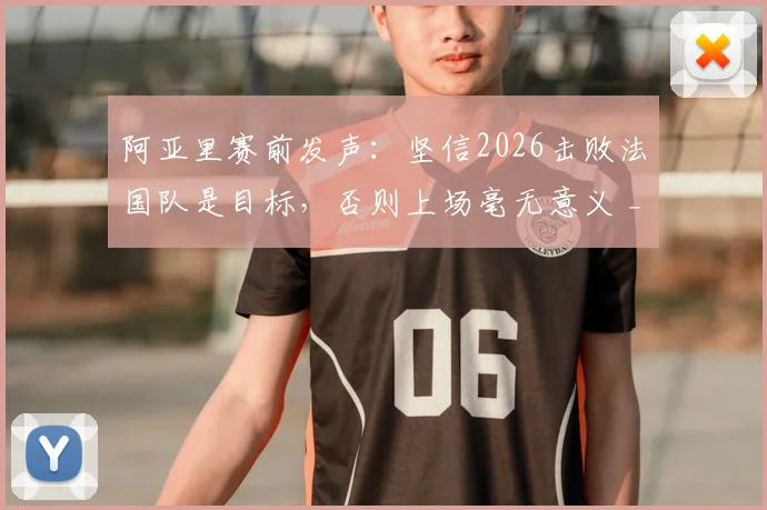 阿亚里赛前发声:坚信2026击败法国队是目标,否则上场毫无意义 _ 深度解析球队决心与比赛看点