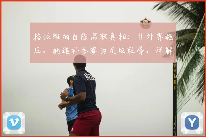 格拉维纳自陈离职真相：非外界施压，批递补参赛为足坛耻辱，详解其2026改革主张