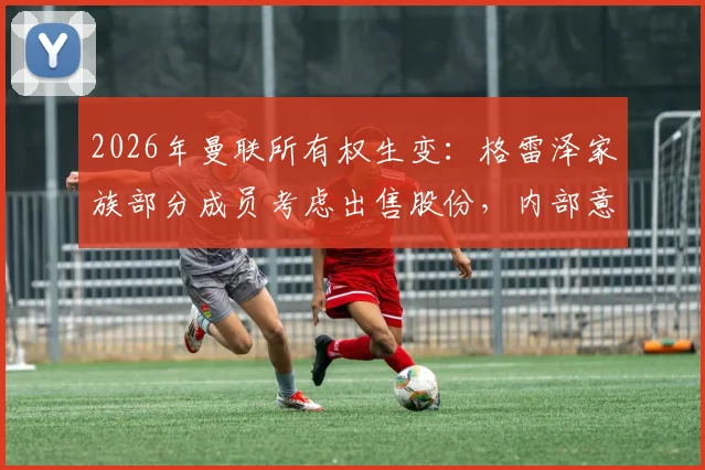 2026年曼联所有权生变：格雷泽家族部分成员考虑出售股份，内部意见分歧与球队未来影响分析