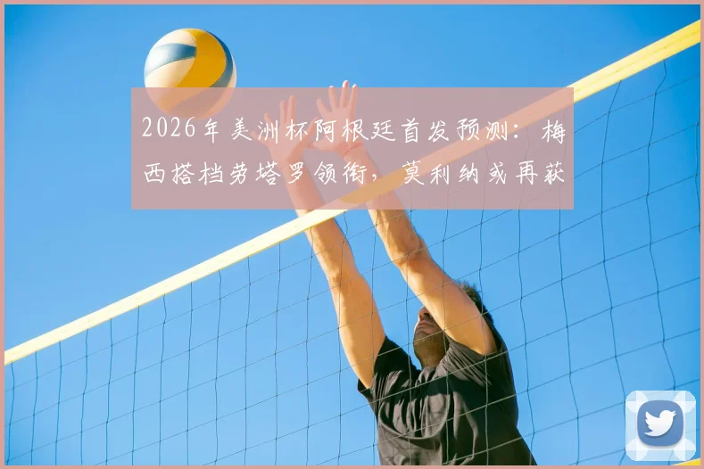 2026年美洲杯阿根廷首发预测：梅西搭档劳塔罗领衔，莫利纳或再获先发机会