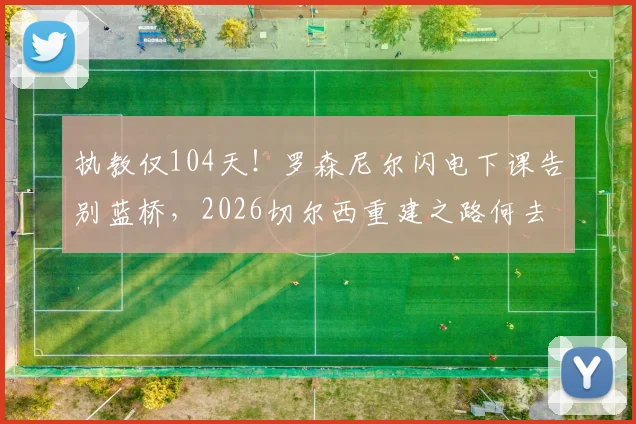 执教仅104天!罗森尼尔闪电下课告别蓝桥,2026切尔西重建之路何去何从