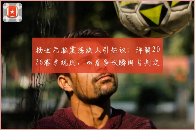 杨世元脑震荡换人引热议：详解2026赛季规则，回看争议瞬间与判定标准