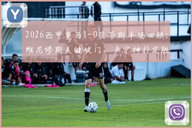 2026西甲皇马1-0贝蒂斯半场回顾：维尼修斯关键破门，卢宁神扑定胜局，附全场战术分析要点