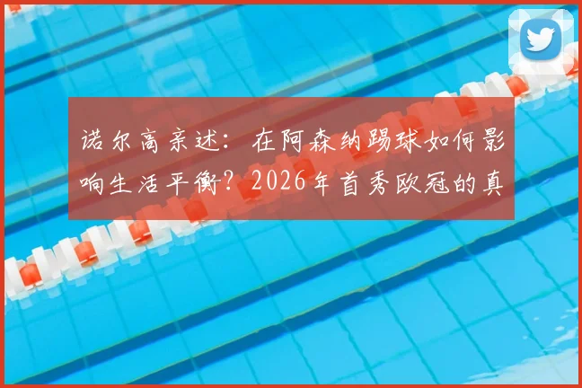 诺尔高亲述：在阿森纳踢球如何影响生活平衡？2026年首秀欧冠的真实感受与未来展望