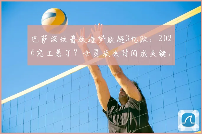 巴萨诺坎普改造贷款超3亿欧,2026完工悬了?会员表决时间成关键,财政压力深度解析