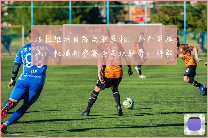 格拉维纳自陈离职真相：非外界施压，批递补参赛为足坛耻辱，详解其2026改革主张