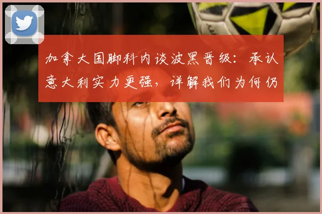 加拿大国脚科内谈波黑晋级：承认意大利实力更强，详解我们为何仍感高兴 _ 附球员背景与赛事解读