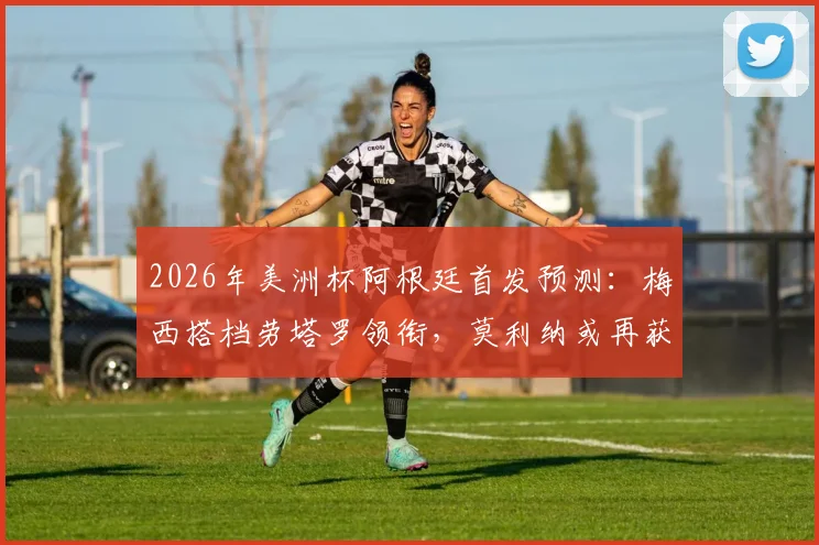 2026年美洲杯阿根廷首发预测:梅西搭档劳塔罗领衔,莫利纳或再获先发机会