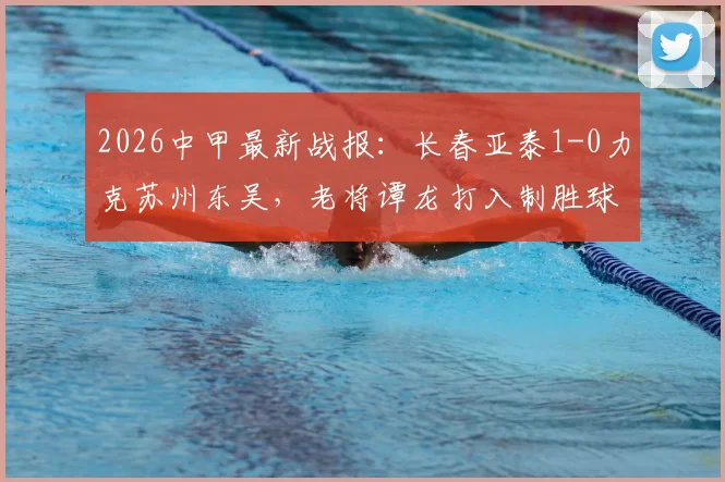 2026中甲最新战报：长春亚泰1-0力克苏州东吴，老将谭龙打入制胜球，附赛后球员采访与积分榜变动解析
