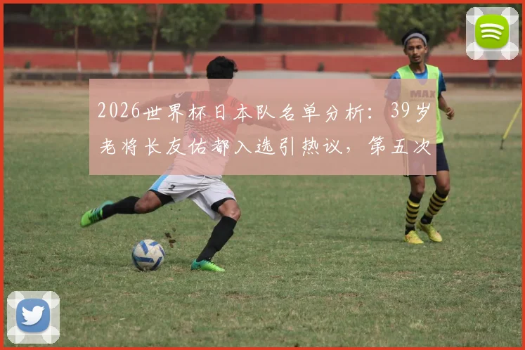 2026世界杯日本队名单分析:39岁老将长友佑都入选引热议,第五次征程能否再创传奇?