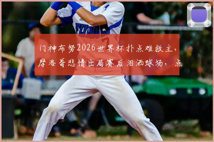 门神布努2026世界杯扑点难救主,摩洛哥悲情出局赛后泪洒球场,点球决胜细节全回顾