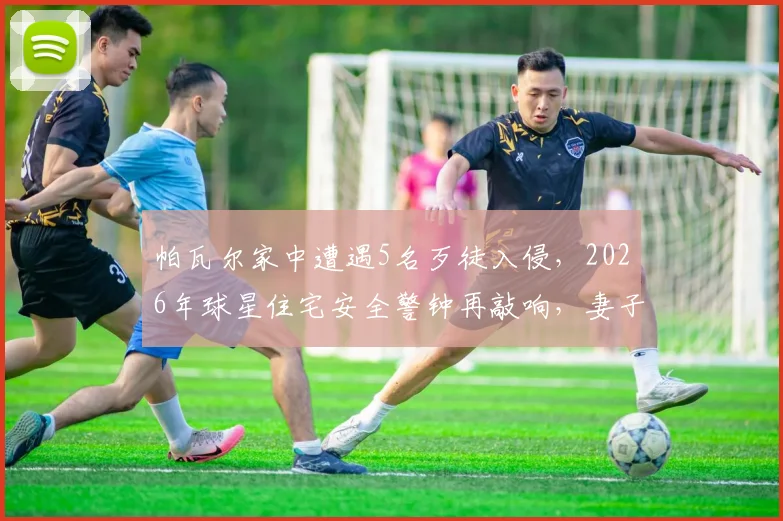 帕瓦尔家中遭遇5名歹徒入侵，2026年球星住宅安全警钟再敲响，妻子如何机智应对化解危机？