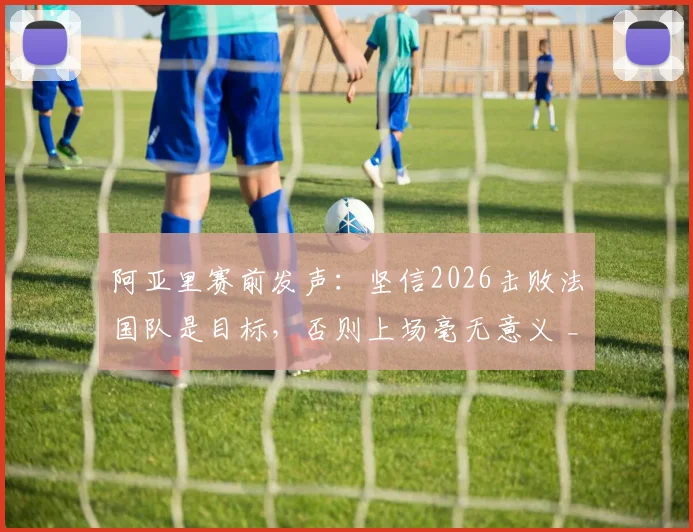 阿亚里赛前发声：坚信2026击败法国队是目标，否则上场毫无意义 _ 深度解析球队决心与比赛看点