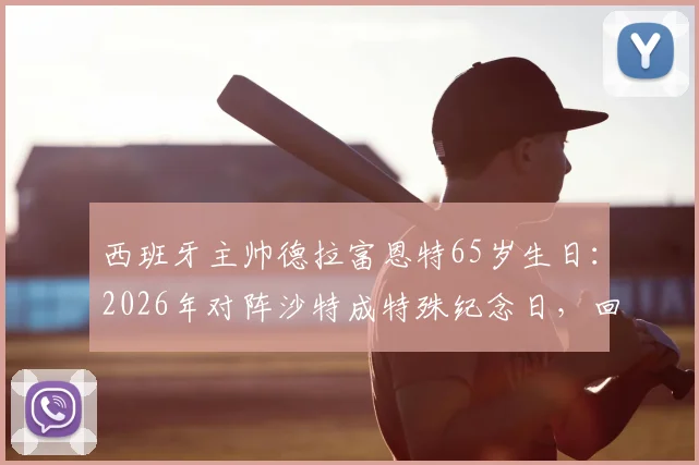 西班牙主帅德拉富恩特65岁生日：2026年对阵沙特成特殊纪念日，回顾其执教生涯关键战